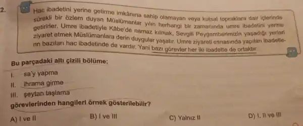 2.
Hac ibadetini yerine getirme imkânina sahip olamayan veya kutsal topraklara dair iclerinde
bir ozlem duyan Müslümanlar yilin bir zamaninda umre ibadetini yerine
getirirler. Umre de namaz kilmak, Sevgil Peygamberimizin yaşadió yerleri
etmek Müslümanlar a derin duygular yasatir Umre ziyareti esnasinda yapilan ibadetle-
rin bazilari hac ibadetinde de vardir Yani bazi gorevler her iki ibadette de ortaktir.
Bu parçadaki alti cizili bôlüme;
I. sa'y yapma
II. ihrama girme
III. seytan taşlama
gorevlerinden hangileri ornek gosterilebilir?
A) I ve II
B) I ve III
C) Yalniz II
D) I, II ve III