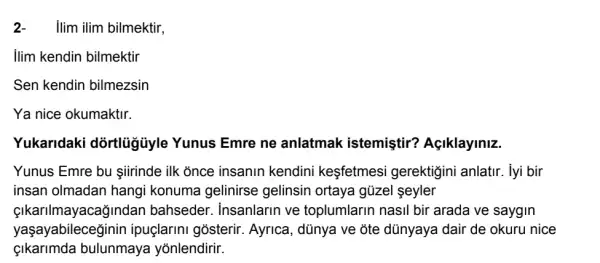 2-ilim ilim bilmektir,
Ilim kendin bilmektir
Sen kendin bilmezsin
Ya nice okumaktir.
Yukaridaki dòrtlủgủyle Yunus Emre ne anlatmak istemistir?Açiklayiniz.
Yunus Emre bu iirinde ilk once insanin kendini kesfetmesi gerektigini anlatir. lyi bir
insan olmadan hangi konuma gelinirse gelinsin ortaya gủzel seyler
Gindan bahsedel r. insanlarin ve toplumlarin nasil bir arada ve saygin
yaşayabileceginin ipuçlarini gosterir Ayrica, dũnya ve đte dünyaya dair de okuru nice
bulunmaya yõnlendirir.