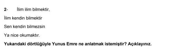 2-ilim ilim bilmektir,
ilim kendin bilmektir
Sen kendin bilmezsin
Ya nice okumaktir.
Yukaridaki dõrtlủgủyle Yunus Emre ne anlatmak istemiştir?Açiklayiniz.