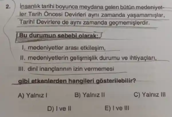 2.
insanlik tarihi boyunca meydana gelen bütin medeniyet-
ler Tarih Óncesi Devirleri ayni zamanda yaşamamişlar,
Tarihi Devirlere de ayni zamanda geçmemişlerdir.
Bu durumun sebebi olarak:
I. medeniyetler arasi etkileşim,
II medeniyetlerin gelişmişlik durumu ve ihtiyaçlari,
III.dini inançlannin izin vermemesi
gibi etkenlerder hangiler gosterilebilir?
A) Yalniz I
B) Yalniz II
C) Yalniz III
D) Ive II
E) Ive III