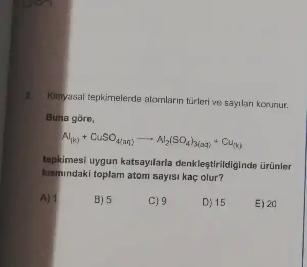 2.
Kimyasal tepkimelerde atomlarin tủrleri ve sayllari korunur.
Buna gore,
Al_((k))+CuSO_(4(aq))arrow Al_(2)(SO_(4))_(3(aq))+Cu_((k))
tepkimesi uygun katsayilarla denklestirildi ginde ủrünler
kismindaki toplam atom sayisi kaç olur?
A) 1
B) 5
C) 9
D) 15
E) 20