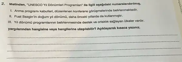 2.Motinden, "UNESCO YII Dônümleri Programlan" Ile IIgII agağidaki numaralandinimis,
I. Anma programi kabulleri düzenlenen konferans gôrüşmelerindo belirlenmektedir.
II. Fuat Sezgin'in doğum yll dõnümũ, daha ônceki yillarda da kutlanmiştir.
III. Yil dônümũ programlannin belirlenmesinde destek ve ortaklik sağlayan ülkeler vardir.
yargilanndan hangisino veya hangllerine ulasilabilir?Agiklayarak kisaca yazinz.
__
...................................
........................................................................................................