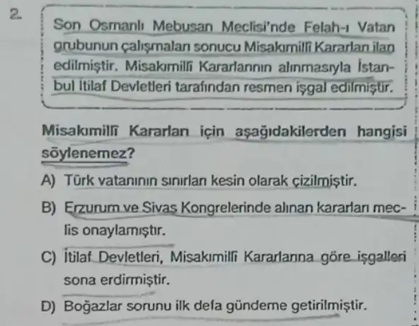 2.
Son Osmanli Mebusan Meclisinde Felah -1 Vatan
grubunun calismalan sonucu Misakmill Kararlan ilan
edilmiştir. Misakmill Kararlannin alinmasryla istan-
bul itilaf Devletleri tarafindan resmen isgal edilmiştir.
Misakimili Kararlan için aşagidakilerden hangisi
sōylenemez?
A) Türk vataninin sinirlan kesin olarak cizilmistir.
B) Erzurum ve Sivas Kongrelerinde alinan kararlan mec-
lis onaylamiştir.
C) itilaf Devletleri Misakimili Kararlanna góre isgalleri
sona erdirmiştir.
D) Boğazlar sorunu ilk defa gũndeme getirilmiştir.