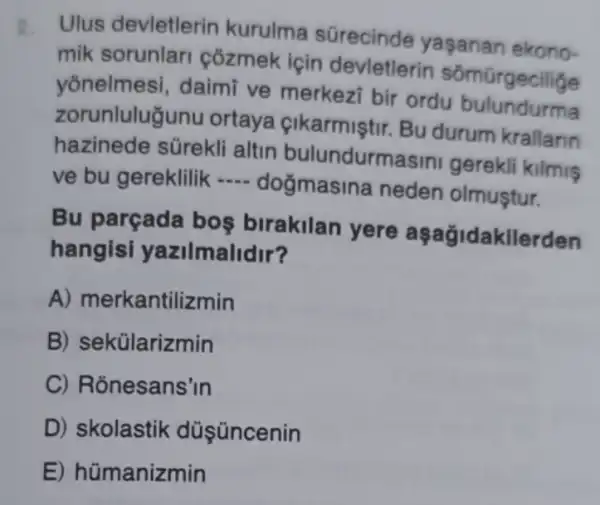 2.
Ulus devletlerin kurulma sürecinde yaşanan ekono-
mik sorunlar côzmek için devletlerin sômũrgecilige
yōnelmesi, daimi ve merkezi bir ordu
zorunluluğunu ortaya cikarmiştir. Bu durum krallarin
hazinede sürekli altin bulundurmasin gerekli kilmis
ve bu gereklilik __
dogmasina neden olmuştur.
Bu parçada bos birakilan yere aşağidakilerden
hangisi yazilmalidir?
A) merkantilizmin
B) sekülarizmin
C) Ronesans'in
D) skolastik düş üncenin
E) hümanizmin