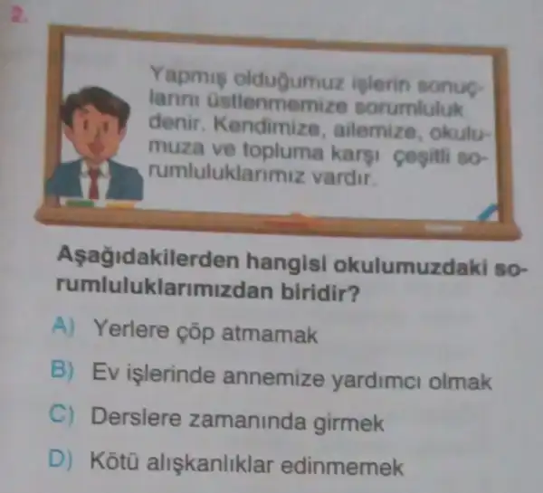 2.
Yapmis oldugum uz islerin sonue
larini Gstlenmer nize sorumluluk
denir. Kendimize , ailemize, okulu-
muza ve topluma kargi cesitii so-
rumluluklari miz vardir.
Aşağidakilerd en hangisi okulumuzdaki so-
rumluluklarimiz Ian biridir?
A) Yerlere çōp atmamak
B) Ev işlerinde annemize yardimci olmak
C) Derslere zamaninda girmek
D) Kotù alişkanliklar edinmemek