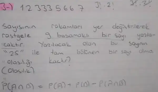 3-) 1233356673 ! cdot 2 ! 3 ! cdot 3 ! 
Sayisinin rakamları yer değistirilerek rastgele 9 basamaklı bir sayı yazilacaktir. Yazilacak olan bu saynin "25" ile tam bstonen bir say olma "olasilig' kactir?
(Olosilik)
[
P(A cap B)=P(A)+P(B)-P(A cap B)
]