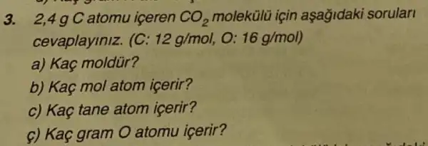 3. 2,4 g C atomu iceren CO_(2) molekülũ için aşağidaki sorulari
cevaplayiniz. (C: 12g/mol,O:16g/mol)
a) Kaç moldür?
b) Kaç mol atom icerir?
c) Kaç tane atom icerir?
c) Kaç gram O atomu icerir?