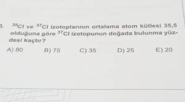 3. (}^35Cl ve {)^37Cl izotoplarin in ortalama atom kütlesi 35,5
olduguna gore {}^37Cl izotopunun dogada bulunma yüz-
desi kaçtir?
A) 80
B) 75
C) 35
D) 25
E) 20