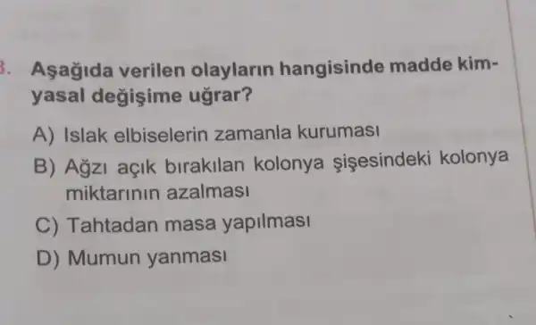 3. Aşagida verilen olaylarin hangisinde madde kim-
yasal d egisime ugrar?
A) Islak elbiselerin zamanla kurumasi
B) Agzi açik birakllan kolonya sisesindek kolonya
miktarinin azalmasi
C) Tahtadan masa yapilmasi
D) Mumun yanmasi