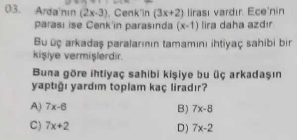 ()3. Arda'nin (2x-3) Cenk'in (3x+2) lirasi vardir Ece'nin
generate
parasi ise Cenk'in parasinda (x-1) lira daha azdir.
Bu uç arkadas paralarinin tamamini ihtiyaç sahibi bir
kisiye vermişlerdir.
Buna gore ihtiyaç sahibi kisiye bu uc arkadasin
yaptiği yardim toplam kaç liradir?
A) 7x-6
B) 7x-8
C) 7x+2
D) 7x-2