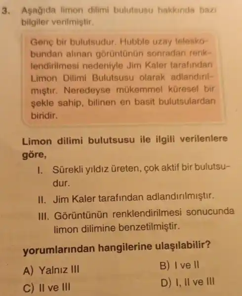 3. Asagida limon dilimi bulutsusu hakkinda bazi
bilgiler verilmiştir.
Gene bir bulutsudur Hubble uzay telesko-
bundan alinan gorüntünün sonradan renk-
lendirilmesi nedeniyle Jim Kaler tarafindan
Limon Dilimi Bulutsusu olarak adlandiril-
mistir Neredeyse múkemmel küresel bir
sekle sahip , bilinen en basit bulutsulardan
biridir.
Limon dilimi bulutsusu ile ilgili verilenlere
gore,
I. Sürekli ylldiz üreten, cok aktif bir bulutsu-
dur.
II.Jim Kaler tarafindan adlandirilmiştir.
III . Gorüntünün renklendirilr nesi sonucunda
limon dilimine benzetilmiştir.
yorumlarin dan hangilerine ulasilabilir?
A) Yalniz III
B) Ive II
C) II ve III
D) I, II ve III