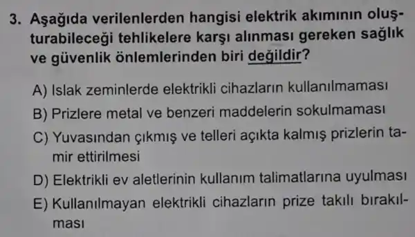 3. Asagida verilenler den hangisi elektrik akiminin olus-
turabilecegi tehlikelere karşi alinmasi gereken saglik
ve giivenlik onlemlerin den biri degildir?
A) Islak zeminlerde elektrikli cihazlarin kullanilmamasi
B) Prizlere metal ve benzeri maddelerin sokulmamasi
C) Yuvasindan cikmis ve telleri açikta kalmiş prizlerin ta-
mir ettirilmesi
D) Elektrikli ev aletlerinin kullanim talimatlarina uyulmasi
E) Kullanilmayan elektrikli cihazlarin prize takili birakil-
masi