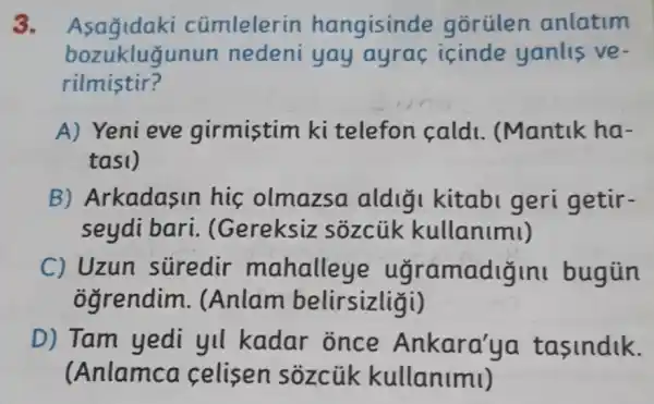 3. Asagidaki cümlelerin hangisinde gorülen anlatim
rilmistir?
bozuklugunun nedeni yay ayrac icinde yanlis ve-
A) Yeni eve girmistim ki telefon cald 1. (Mantik ha-
tasi)
B) Arkadasin his olmazsa aldigi kitabi geri getir-
seydi bari . (Gereksiz sozciik kullanimi)
C) Uzun stiredir mahalleye ugramadizin bugün
ogrendim . (Anlam belirsizliāi)
D) Tam yedi yll kadar once Ankara'ya tasindik.
(Anlamca celisen sozcük kullanimi)