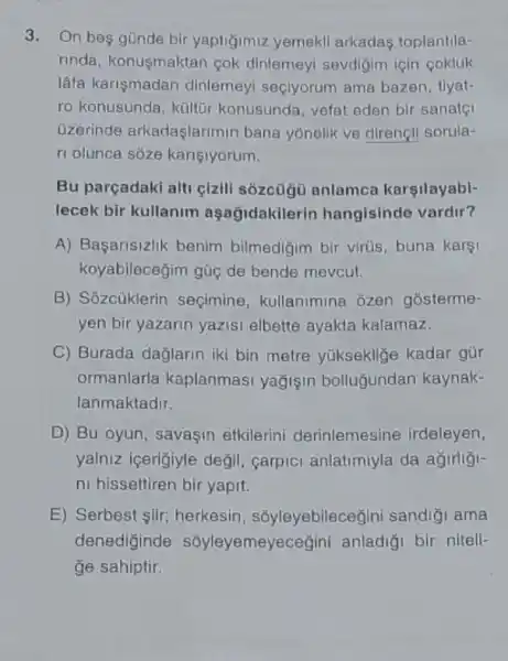 3. On bes günde bir yaptigimiz yemekli arkadas toplantila-
rinda, konuşmaktan cok dinlemeyi sevdigim için cokluk
lâfa karişmadan dinlemeyl seçiyorum ama bazen, tiyat-
ro konusunda, kültür konusunda, vefat eden bir sanatç
Uzerinde arkadaşlarimin bana yonellk ve direngli sorula-
ri olunca soze kariçiyorum.
Bu parçadaki alti gizill sôzcügü anlamca karşilayabi-
lecek bir kullanim aşağidakilerin hangisinde vardir?
A) Baçarisizlik benim bilmedigim bir virus buna karsi
koyabilecegim gũc de bende mevcut.
B) Sôzcủklerin seçimine , kullanimina ozen gosterme-
yen bir yazarin yazisi elbette ayakta kalamaz.
C) Burada dağlarin iki bin metre yukseklige kadar gür
ormanlarla kaplanmasi yağişin bolluğundan kaynak-
lanmaktadir.
D) Bu oyun, savaçin etkilerini derinlemesine irdeleyen,
yalniz içerigiyle degil , carpici anlatimiyla da agirligi-
ni hissettiren bir yapit.
E) Serbest iir;herkesin, sốyleyebilece!jini sandiği ama
denediginde sôyleyemeyeceğini anladiği bir niteli-
ge sahiptir.