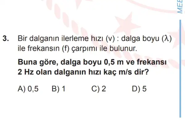 3. Bir dalganin ilerleme hizi (v): dalga boyu (lambda )
ile frekansin (f) carpimi ile bulunur.
Buna góre , dalga boyu 0,5 m ve frekansi
2 Hz olan dalganin hiz kac m/s dir?
A) 0,5
B) 1
C) 2
D) 5