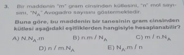 3. Bir maddenin "m" gram cinsinden kütlesini, "n"mol sayi-
sini, N_(A) 'Avogadro sayisini gostermektedir.
Buna gore, bu maddenin bir tanesinin gram cinsinden
kütlesi aşağidaki esitliklerden hangisiyle hesaplanabilir?
A) Ncdot N_(A)cdot m
B) n.m/N_(A)
C) m/ncdot N_(A)
D) n/mcdot N_(A)
) N_(A)cdot m/n