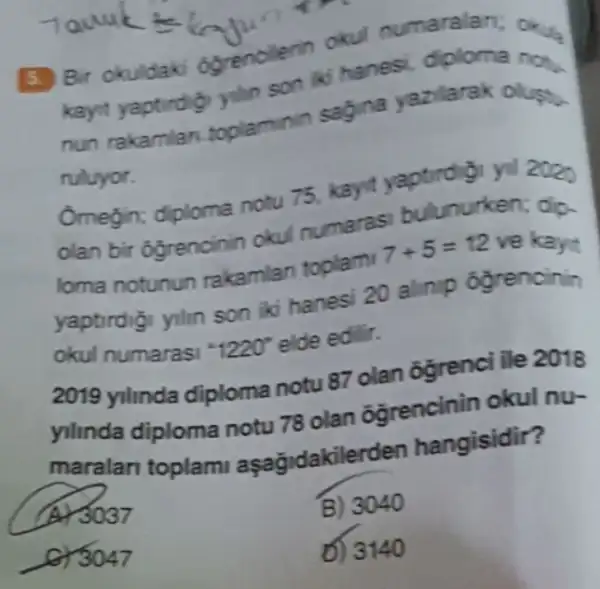 3. Bir okuldak ogrencilerin okul numaralan; okus
kayit yaptirdig yilin son iki hanes diploma not.
nun rakamlan toplaminin sagina yazilarak oluph.
ruluyor.
Omegin; diploma notu 75, kayit yaptirdigi yil 2020
olan bir ogrencinin okul numaras bulunurken; dip.
loma notunun rakamlan toplami 7+5=12 ve kayit
yaptirdigi ylin son iki hanesi 20 alinip ógrencinin
okul numarasi 1220^circ  elde edilir.
2019 yilinda diploma notu 87 olan ogrenci ile 2018
yilinda diploma notu 78 olan ôgrencinin okul nư
maralari toplam aşağidakilerden hangisidir?
A) 3037
B) 3040
for 3047
D) 3140