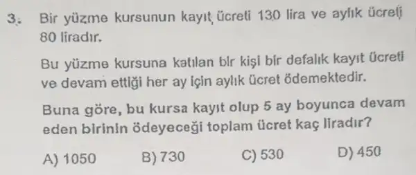 3: Bir yuzme kursunun kayit úcreli 130 lira ve aylik úcreff
80 liradir.
Bu yúzme kursuna katilan bIr kişi bir defalik kayit ticreti
ve devam ettig her ay için aylik ücret ốdemektedir.
Buna gore, bu kursa kayit olup 5 ay boyunca devam
eden birinin odeyeceg i toplam úcret kaç liradir?
A) 1050
B) 730
C) 530
D) 450