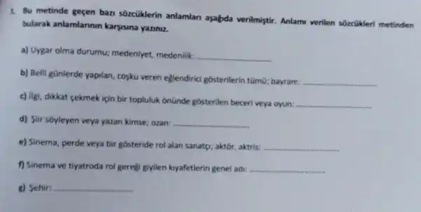 3. Bu metinde geçen ban sozcüklerin anlamlan aşağda verilmiştir. Anlam verilen sórcükleri metinden
bularak anlamlarinin karyisina yaziniz.
a) Uygar olma durumu:medeniyet, medenilik.
__
b) Belli günlerde yapilan cosku veren eğlendirici gôsterilerin tümũ; bayram.
__
c) ligi, dikkat cekmek için bir topluluk onünde gosterilen beceri veya oyun:
__
d) Siir sôyleyen veya yazan kimse; ozan: __
e) Sinema, perde veya bir gosteride rol alan sanatg; aktor, aktris: __
f) Sinema ve tiyatroda rol gereệt giyilen kiyafetlerin genel adi: __
g) Sehir: __