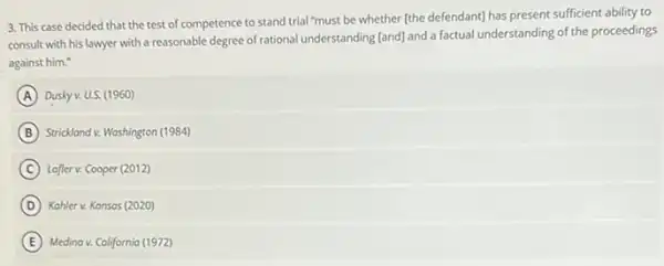 3. This case decided that the test of competence to stand trial "must be whether (the defendant)has present sufficient ability to
consult with his lawyer with a reasonable degree of rational understanding [and]and a factual understanding of the proceedings
against him."
A Dusky v. U.S. (1960)
B Strickland v. Washington (1984)
C Lafter v. Cooper (2012)
D Kahler v. Kansas (2020)
E Medina v. California (1972)