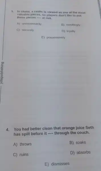 3. In chess, a castle is viewed as one of the most
valuable pieces so players don't like to put
these pieces - at risk.
A)unnecessarily
B) revoltingly
C) securely
D) loyally
E)possessively
4.You had better clean that orange juice Seth
has spilt before it
__ through the couch.
A) throws
B) soaks
C) ruins
D) absorbs
E)dismisses