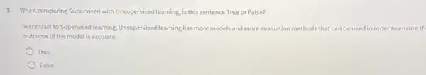 3. When comparing Supervised with Unsupervised learning, is this sentence True or False?
In contrast to Supervised learning Unsupervised learning has more models and more evaluation methods that can be used in order to ensure th
outcome of the modelis accurate.
True
False