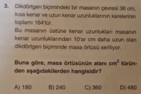 3. Dikdôrtgen biçimindeki bir masanin cevresi 36 cm,
kisa kenar ve uzun kenar uzunluklarinin karelerinin
toplami 164tacute (u)r
Bu masanin üstüne kenar uzunluklar masanin
kenar uzunluklarindan 10'ar cm daha uzun olan
dikdortgen biciminde masa ôrtüsũ seriliyor.
Buna gore ,masa ortúsúnún alani cm^2 türün-
den aşağidakilerden hangisidir?
A) 180
B) 240
C) 360
D) 480