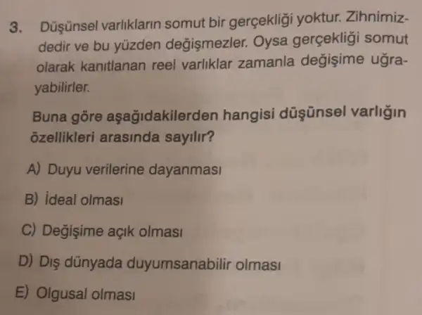 3. Düşünsel varliklarin somut bir gerçekligi yoktur. Zihnimiz-
dedir ve bu yüzden değişmezler. Oysa gerçekligi somut
olarak kanitlanan reel varliklar zamanla ugra-
yabilirler.
Buna gore aşağidakilerden hangisi düşünsel varligin
ozellikleri arasinda sayilir?
A) Duyu verilerine dayanmasi
B) ideal olmasi
C) Değisime açik olmasi
D) Dis dünyada duyumsanabilir olmasi
E) Olgusal olmasi