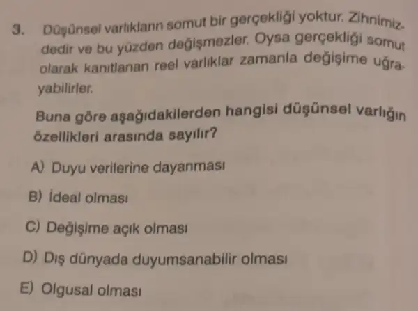 3. Dogünsel varliklarin somut bir gerçekligi yoktur. Zihnimiz.
dedir ve bu yüzden degismezler Oysa gerçeklig somut
olarak kanitlanan reel varliklar zamanla ugra-
yabilirler.
Buna gore aşağidakilerden hangisi düşünse varligin
ozellikleri arasinde sayilir?
A) Duyu verilerine dayanmasi
B) Ideal olmasi
C) Değisime açik olmasi
D) Diş dünyada duyumsanabilir olmasi
E) Olgusal olmasi