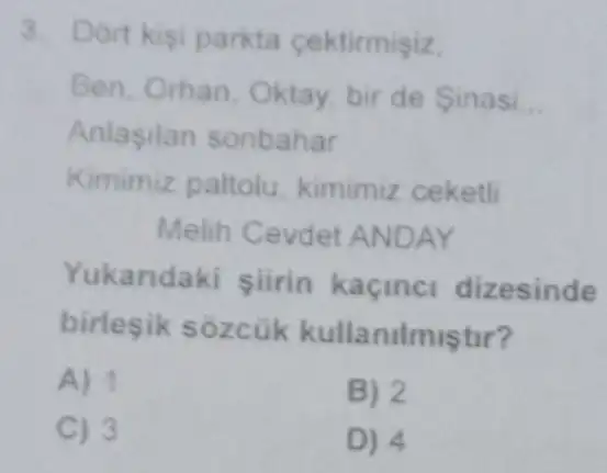 3. Dort kisi parkta cektirmisiz
Ben, Orhan Oktay, bir de Sinasi __
Anlasilan sonbahar
Kimimiz paltolu kimimiz ceketli
Melih Cevde ANDAY
Yukandak siirin kaçinc dizesinde
birlesik sozcük kullanilmiştur?
A) 1
B) 2
C) 3
D) 4