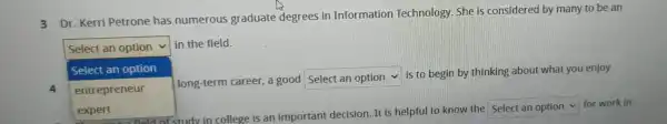 3 Dr. Kerri Petrone has numerous graduate degrees in Information Technology. She is considered by many to be an
Select an option
in the field.
Select an option
4
square 
long-term career, a good
square 
is to begin by thinking about what you enjoy
entrepreneur
square  for work in
