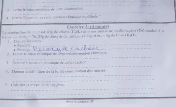 __
3. Ecrire le bilan chimique de cette combustion.
__
4. Ecrire l'équation de cette réaction chimique équilibrée ?
__
Exercice 3: (4 points)
La combustion de m_(1)=64,85g de éthane (C_(2)H_(6)) dans une masse m_(2) de dioxygène (O_(2)) conduit à la
formation de m_(3)=76,85g de dioxyde de carbone (CO_(2)) et m_(4)=3g de l'eau (H_(2)O)
1.Donnez les corps :
- Réactifs
__
","B":"
.................
2. Ecrire le bilan chimique de cette transformation chimique.
__ ".
3. Donnez.V'équation chimique de cette réaction.
__
4. Donner la définition de la loi de conservation des ma isses.
__
.............................
5. Calculer la masse de dioxygène.
__