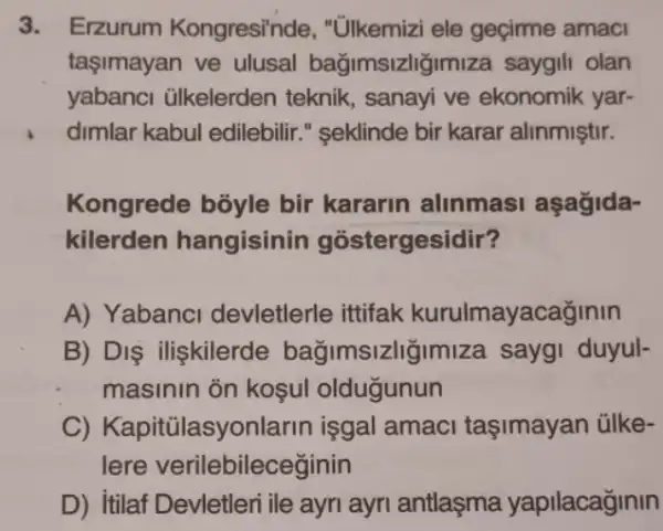 3. Erzurum Kongresi"nde, "Ulkemizi ele geçirme amaci
taşimayan ve ulusal bağimsizlig miza saygili olan
yabanci ülkelerden teknik, sanayi ve ekonomik yar-
dimlar kabul edilebilir ." seklinde bir karar alinmiştir.
Kongrede bōyle bir kararin alinmasi aşağida-
kilerden hangisinin gostergesidir?
A) Yabanci devletlerle ittifak kurulmayacağinin
B) Dis iliskilerde bağimsizliğimiza sayg!duyul-
masinin on kosul oldugunun
C) Kapitúlasyo nlarin isgal amaci taşimayan ülke-
lere verilebileceginin
D) itilaf Devletleri ile ayri ayri antlaşma yapilacaginin