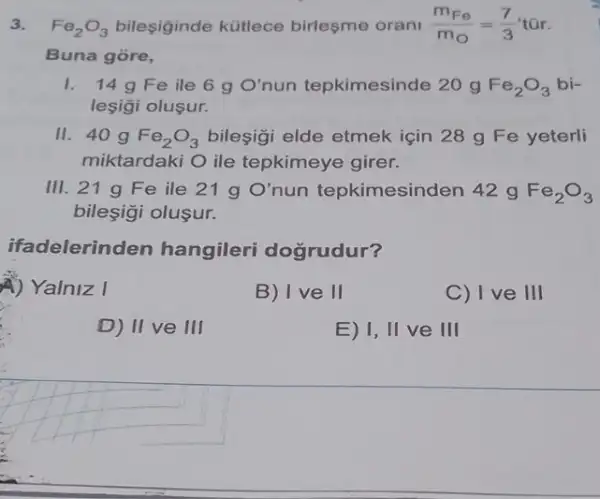 3. Fe_(2)O_(3) bileşiginde kütlece birleşme orani (m_(Fe))/(m_(O))=(7)/(3)
Buna gore,
1. 14g Fe ile 6 g O' nun tepkimesinde 20 g Fe_(2)O_(3)bi-
leşigi oluşur.
II. 40 g Fe_(2)O_(3) bileşigi elde etmek için 28 g Fe yeterli
miktardaki O ile tepkimeye girer.
III. 21 g Fe ile 21 g O'	ximesinden 42 g Fe_(2)O_(3)
bileşigi olusur.
ifadelerin den hangileri dogrudur?
4) Yalniz I
B) Ive II
C) Ive III
D) II ve III
E) 1, II ve III