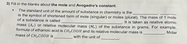 3) Fill in the blanks about the mole and Avogadro's constant.
The standard unit of the amount of substance in chemistry is the __ __
is the symbol of shortened form of mole (singular) or moles (plura). The mass of 1 mole
of a substance is called
__ . It is taken as relative atomic
mass (A_(r)) or relative molecular mass (M_(r)) of the substance in grams. For example,
formula of ethanoic acid is CH_(3)COOH and its relative molecular mass is __ . Molar
mass of CH_(3)COOH is __ with the unit of __