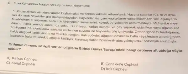 3. Firka Kumandani Miralay Arit Bey ordunun durumunu;
-..Gidasizliktan vücudun hararet kaybolmakta ve donma vakalari artmaktaydi Hayatta kalanlar yuz, el ve ayak-
lari donarak hayaletler gibi dolaşmaktaydilar. Hayyanlar ise çam yapraklarini yemediklerinden kari eseleyerek
bulabildikleri ot saplarini bazen de birbirlerinin semerlerini, kuyruk ve yelelerini kemirmekteydi Muharebe mey-
daninin hiçbir yerinde akarsu da yoktu. Su ihtiyaci , karlari isitarak ve cay yaparak gideriliyor veya agizda kar
eritiliyordu. Karavanalarda Isitilarak eritilen kar suyunu ise hayvanlar bile içmiyordu Orman içinde bulunduğumuz
halde ates yakilarak isinma da mümkün değildi. Kalin gồvdeli ağaçlan devirecek balta veya testere olmadiğindan
taşinabilir balta ve kürekle ağaçlar kesiliyor, kurumus dallar toplanarak ates yakiliyordu." sôzleriyle anlatmiştir.
Ordunun durumu ile ilgil verilen bilgilerin Birinci Dünya Savaşi'ndaki hangi cepheye ait oldugu soyle- nebilir?
A) Kafkas Cephesi
C) Kanal Cephesi
B) Canakkale Cephesi
D) Irak Cephesi