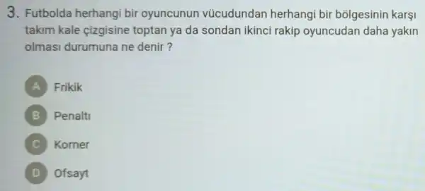 3. Futbolda herhangi bir oyuncunun vücudundan herhangi bir bolgesinin karşi
takim kale cizgisine toptan ya da sondan ikinci rakip oyuncudan daha yakin
olmas durumuna ne denir?
A Frikik )
B Penalti
Korner
D Ofsayt