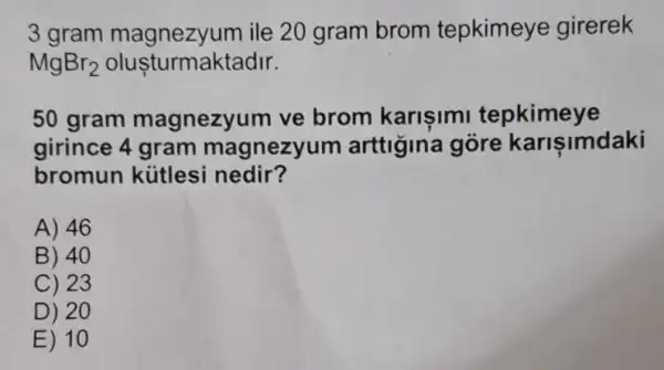 3 gram ile 20 gram brom tepkimeye girerek
MgBr_(2) oluşturmaktadir.
50 gram magnezyum ve brom karisimi tepkimeye
girince 4 gram magnezyum arttigina góre karisimdaki
bromun kútlesi nedir?
A) 46
B) 40
C) 23
D) 20
E) 10