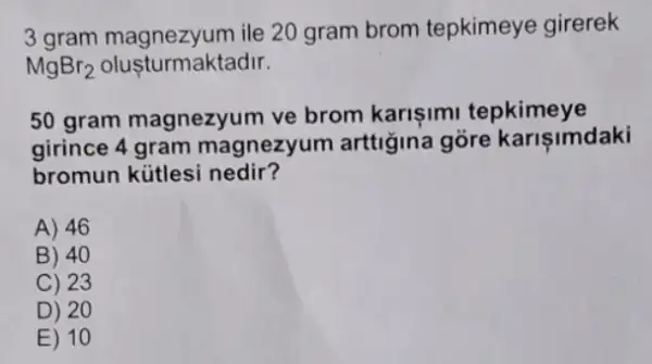 3 gram magnezyum ile 20 gram brom tepkimeye girerek
MgBr_(2) olusturmaktadir.
50 gram magnezyum ve brom karisimi tepkimeye
girince 4 gram magnezyum arttiğina gore karişimdaki
bromun kütlesi nedir?
A) 46
B) 40
C) 23
D) 20
E) 10