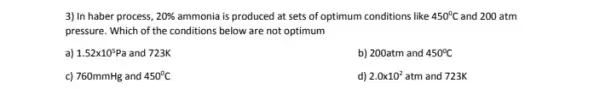 3) In haber process, 20% 	is produced at sets of optimum conditions like 450^circ C and 200 atm
pressure. Which of the conditions below are not optimum
a) 1.52times 10^5Pa and 723K
b) 200atm and 450^circ C
c) 760mmHg and 450^circ C
d) 2.0times 10^2atm and 723K