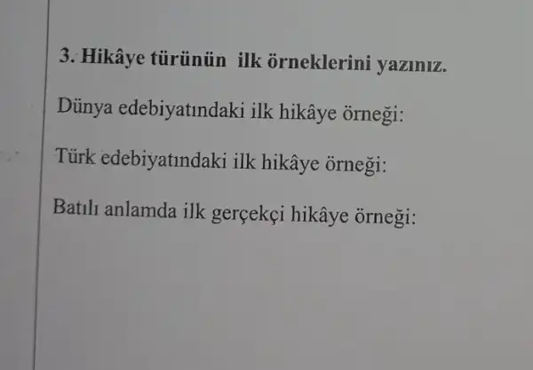 3. Hikâye tủrünủn ilk orneklerini yaziniz.
Diinya edebiyatindaki ilk hikâye ornegi:
Tủirk edebiyatindaki ilk hikâye ornegi:
Batili anlamda ilk gerçekçi hikâye ornegi: