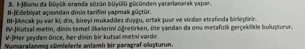 3. I-)Bunu da bũyük oranda sõzũn bũyülü gücünden yararlanarak yapar.
II-JEdebiyat açisindan dinin tarifini yapmak güctür.
III-)Ancak yu var ki;din, bireyi mukaddes duygu, ortak suur ve vicdan etrafinda birlestirir.
IV-)Kutsal metin, dinin temel ilkelerini ogretirken, ōte yandan da onu metafizik gerçeklikle bulusturur.
v-)Her seyden õnce, her dinin bir kutsal metni vardir.
Numaralanmis cümlelerle anlamli bir paragraf olusturun.