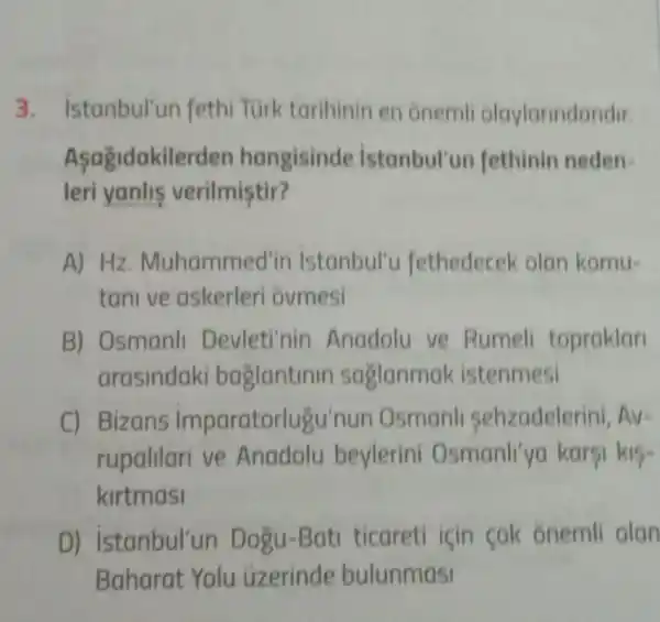 3. istanbul'un fethi Turk tarihinin en onemli olaylarindandir.
Asagidakile rden hangisinde istanbul'un fethinin neden-
leri yanlis verilmiştir?
A) Hz Muhamme d'in istanbul'c fethedecek olan komu-
tanive askerleri ovmesi
B) Osmanll Devleti'nin Anadolu ve Rumeli topraklar
arasindaki baglantinin sa glanmak istenmesi
C) Bizans imparatorlugu'nun Osmanl sehzadelerini, Av=
rupalilari ve Anadolu beylerini Osmanll'yo karsi k15-
kirtmasi
D)istanbul'un Dogu-Bati ticareti icin cok ónemli olan
Baharat Yolu uzerinde bulunmasi