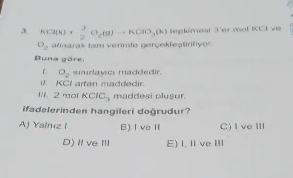 3. KCl(k)+(3)/(2)O_(2)(g)arrow KClO_(3)(k) tepkimesi 3er mol KCl ve
O_(2) alinarak tam verimle gerceklestiriliyor
Buna gore,
1. O_(2) sinirlayici maddedir.
II. KCl artan maddedir.
III. 2 mol KClO_(3) maddesi olusur.
ifad elerinden hangileri dogrudur?
A) Yalniz I
B) I ve 11
C) I ve III
D) II ve 111
E) 1, II ve III