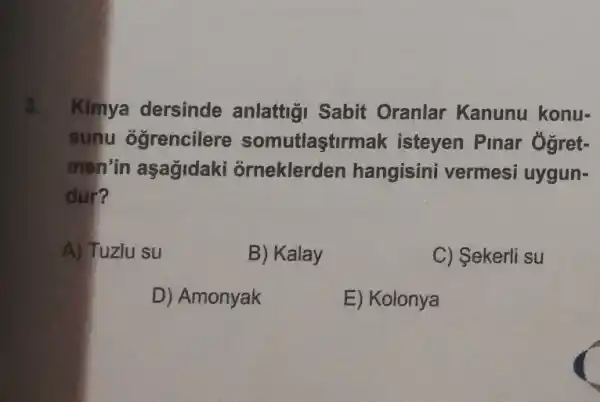 3. Kimya dersinde anlattigi Sabit Oranlar Kanunu konu-
sunu ogrencilere somutlaştirmak isteyen Pinar Ogret-
men'in aşağidaki orneklerden hangisini vermesi uygun-
dur?
A) Tuzlu su
B) Kalay
C) Sekerli su
D) Amonyak
E) Kolonya