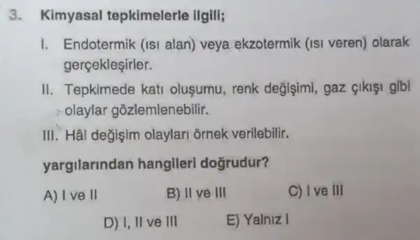 3. Kimyasal tepkimelerle ilgili;
1. Endotermik (isi alan) veya ekzotermik (isi veren) olarak
gerçekleşirler.
II. Tepkimede kati oluşumu , renk degisimi gaz gikişi gibi
olaylar gozlemlenebilir.
III. Hâl değişim olaylari ornek verilebilir.
yargilarindan hangileri doğrudur?
A) I ve II
B) II ve III
C) Ive III
D) I, II ve III
E) Yalniz I