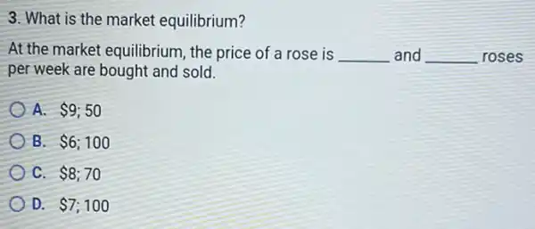 3. What is the market equilibrium?
At the market equilibrium the price of a rose is __ and __ roses
per week are bought and sold.
A. 9;50
B. 6;100
C. 8;70
D. 7;100