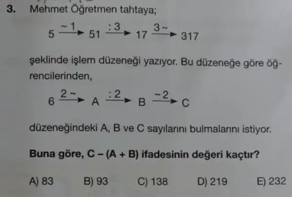 3. Mehmet Oğretmen tahtaya;
5xrightarrow (sim 1)5_(51)xrightarrow (:3)17xrightarrow (3)317
seklinde işlem düzeneği yaziyor.Bu düzeneze gōre ôg-
rencilerinden,
6xrightarrow (2sim )_(A)xrightarrow (:2)B_(B)^circ C_(1)
düzenegindeki A , B ve C sayllarin bulmalarini istiyor.
Buna gore, C-(A+B) ifadesinin değeri kaçtir?
A) 83
B) 93
C) 138
D) 219
E) 232