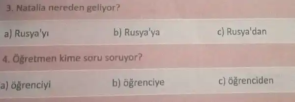 3. Natalia nereden geliyor?
a)Rusya'yi
b) Rusya'ya
c) Rusya'dan
A.Ogretmen kime soru soruyor?
a) ogrenciyi
b) ogrenciye
c) ogrenciden