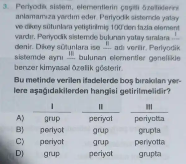 3. Periyodik sistem , elementlerin cesiti 6zelliklerini
anlamami za yardim eder Periyodik sistemde yatay
ve dikey sütunlara yetiştirilmis 100' den fazla element
vardir. Periyodik sistemde bulunan yatay siralara __
denir. Dikey sütunlara ise ...adi verilir Periyodik
benzer kimyasal ozellik gósterir.
Bu metinde verilen ifadelerde bos birakilan yer-
lere aşağidakilerden hangisi getirilmelidir?
A) -grup
__ __ __
periyot periyotta
B) periyot	grup	grupta
C) periyot	grup	periyotta
D)	grup	periyot	grupta